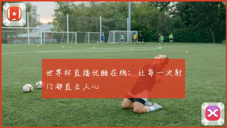 世界杯直播优酷在线：让每一次射门都直击人心